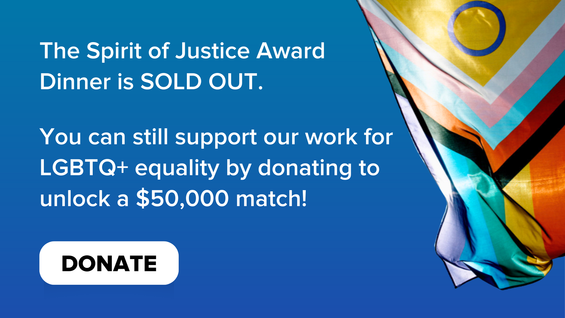 A progress pride flag blowing against a blue background. Text says, “The Spirit of Justice Award Dinner is SOLD OUT. You can still support our work for LGBTQ+ equality by donating to unlock a $50,000 match!” A donate button is at the bottom.